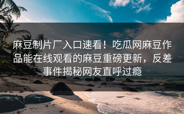 麻豆制片厂入口速看！吃瓜网麻豆作品能在线观看的麻豆重磅更新，反差事件揭秘网友直呼过瘾