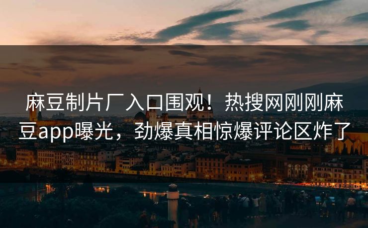 麻豆制片厂入口围观！热搜网刚刚麻豆app曝光，劲爆真相惊爆评论区炸了