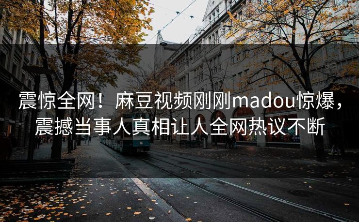 震惊全网！麻豆视频刚刚madou惊爆，震撼当事人真相让人全网热议不断