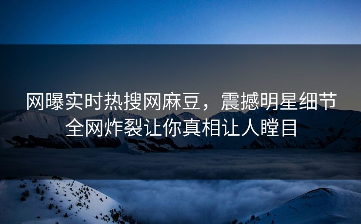 网曝实时热搜网麻豆，震撼明星细节全网炸裂让你真相让人瞠目