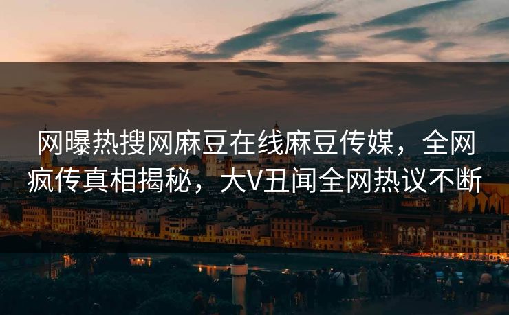 网曝热搜网麻豆在线麻豆传媒，全网疯传真相揭秘，大V丑闻全网热议不断