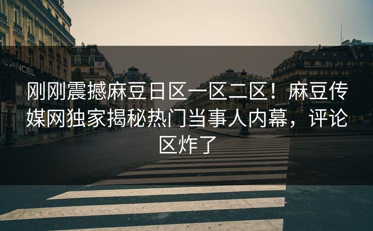 刚刚震撼麻豆日区一区二区！麻豆传媒网独家揭秘热门当事人内幕，评论区炸了