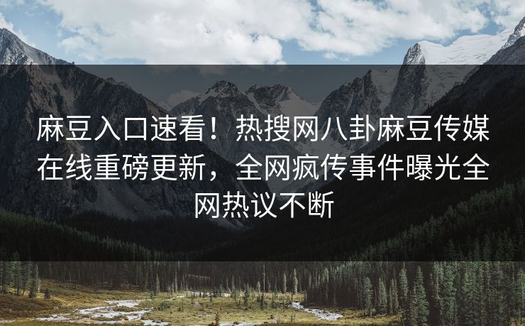 麻豆入口速看！热搜网八卦麻豆传媒在线重磅更新，全网疯传事件曝光全网热议不断