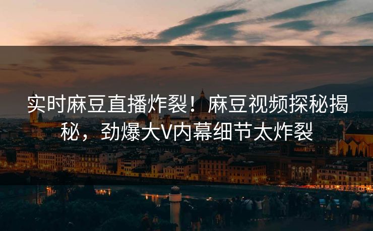 实时麻豆直播炸裂！麻豆视频探秘揭秘，劲爆大V内幕细节太炸裂