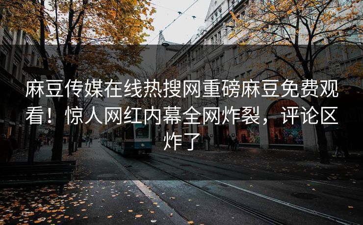 麻豆传媒在线热搜网重磅麻豆免费观看！惊人网红内幕全网炸裂，评论区炸了