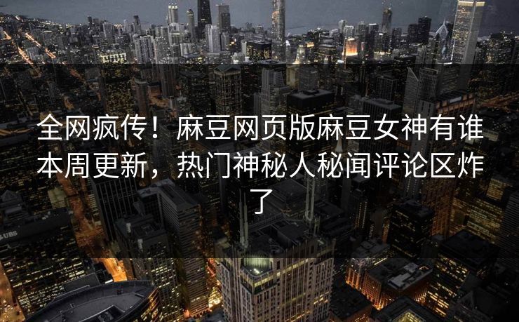 全网疯传！麻豆网页版麻豆女神有谁本周更新，热门神秘人秘闻评论区炸了