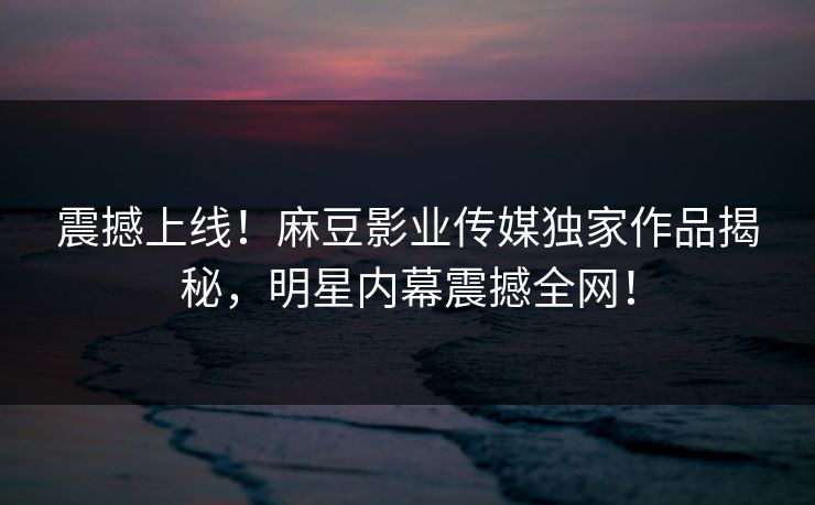 震撼上线！麻豆影业传媒独家作品揭秘，明星内幕震撼全网！