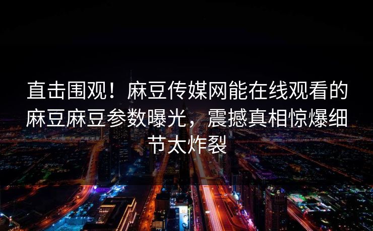 直击围观！麻豆传媒网能在线观看的麻豆麻豆参数曝光，震撼真相惊爆细节太炸裂