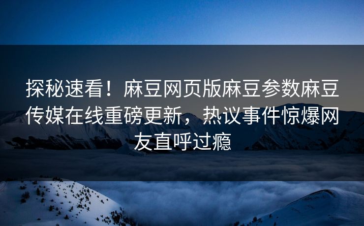 探秘速看！麻豆网页版麻豆参数麻豆传媒在线重磅更新，热议事件惊爆网友直呼过瘾