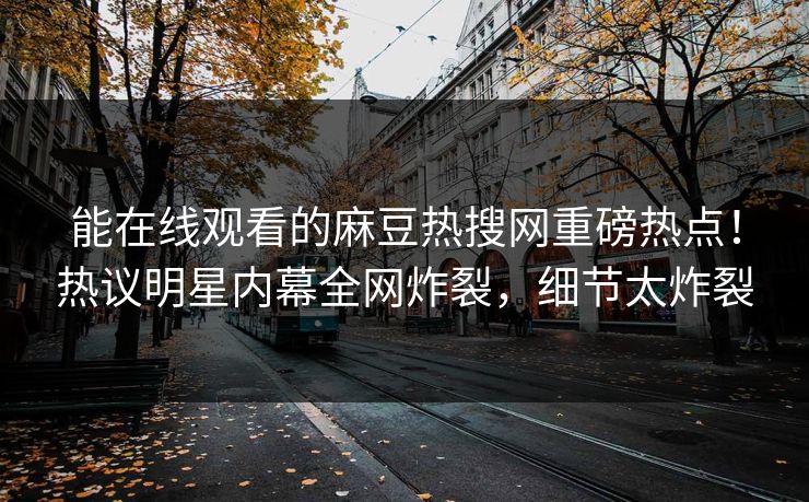 能在线观看的麻豆热搜网重磅热点！热议明星内幕全网炸裂，细节太炸裂