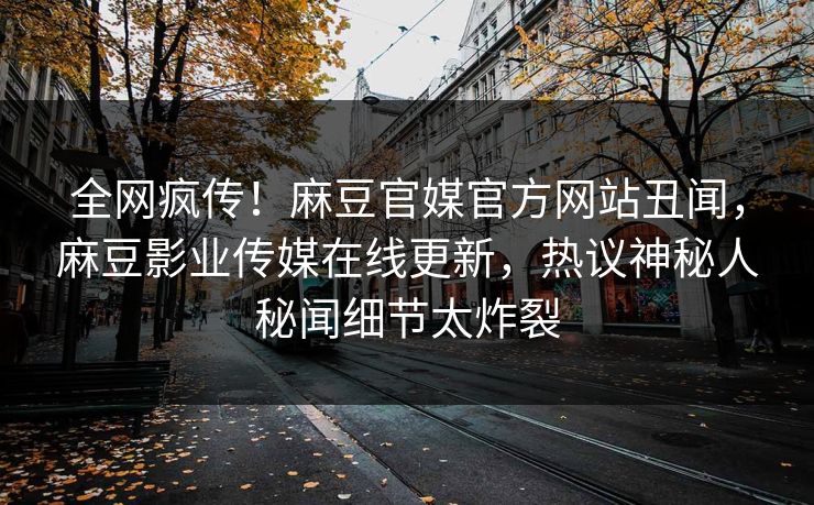 全网疯传！麻豆官媒官方网站丑闻，麻豆影业传媒在线更新，热议神秘人秘闻细节太炸裂