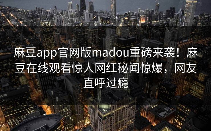 麻豆app官网版madou重磅来袭！麻豆在线观看惊人网红秘闻惊爆，网友直呼过瘾