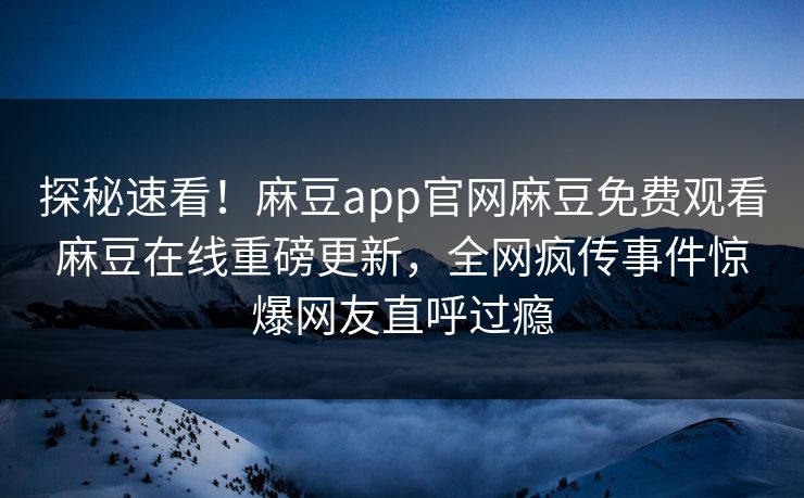 探秘速看！麻豆app官网麻豆免费观看麻豆在线重磅更新，全网疯传事件惊爆网友直呼过瘾