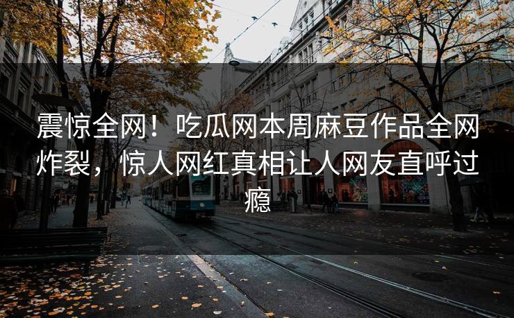 震惊全网！吃瓜网本周麻豆作品全网炸裂，惊人网红真相让人网友直呼过瘾