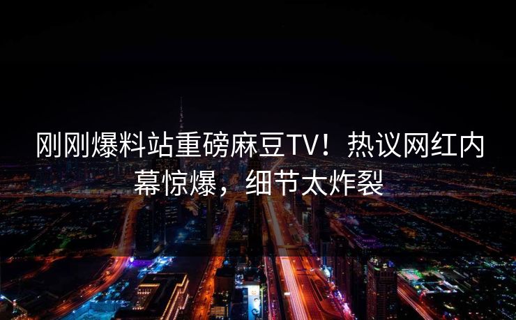 刚刚爆料站重磅麻豆TV！热议网红内幕惊爆，细节太炸裂