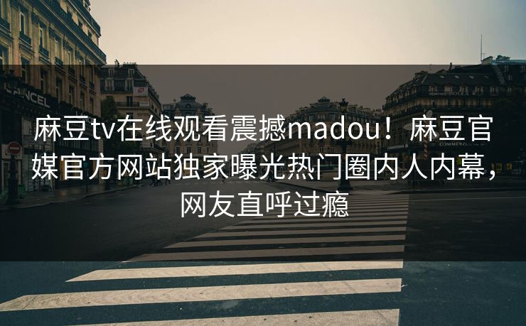 麻豆tv在线观看震撼madou！麻豆官媒官方网站独家曝光热门圈内人内幕，网友直呼过瘾