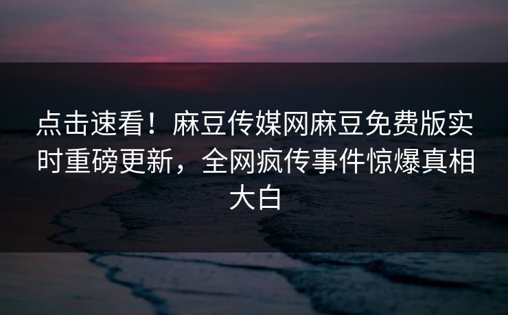 点击速看！麻豆传媒网麻豆免费版实时重磅更新，全网疯传事件惊爆真相大白