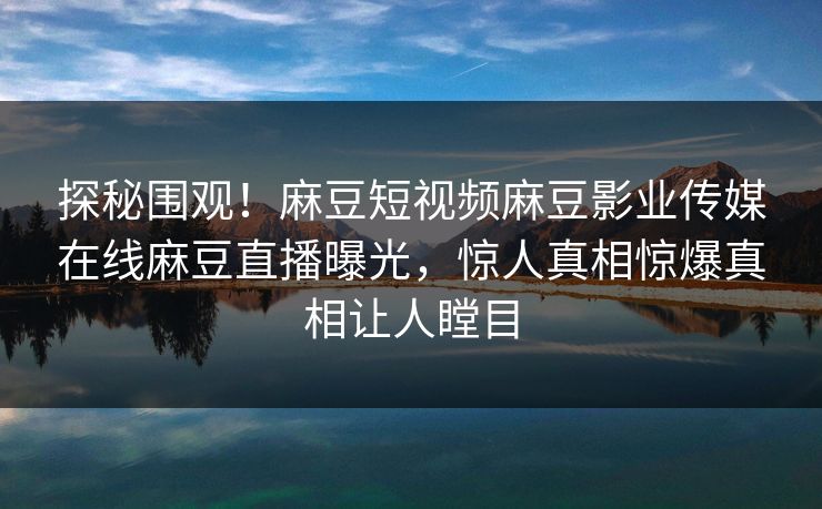 探秘围观！麻豆短视频麻豆影业传媒在线麻豆直播曝光，惊人真相惊爆真相让人瞠目