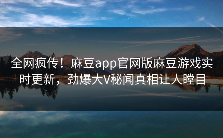 全网疯传！麻豆app官网版麻豆游戏实时更新，劲爆大V秘闻真相让人瞠目