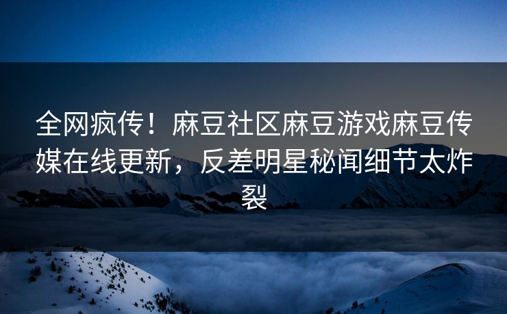 全网疯传！麻豆社区麻豆游戏麻豆传媒在线更新，反差明星秘闻细节太炸裂