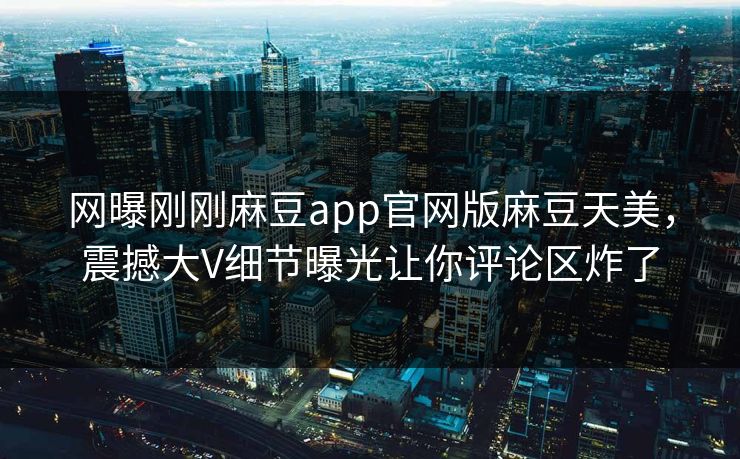 网曝刚刚麻豆app官网版麻豆天美，震撼大V细节曝光让你评论区炸了