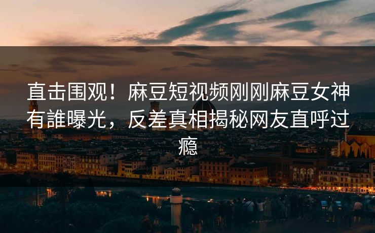 直击围观！麻豆短视频刚刚麻豆女神有誰曝光，反差真相揭秘网友直呼过瘾