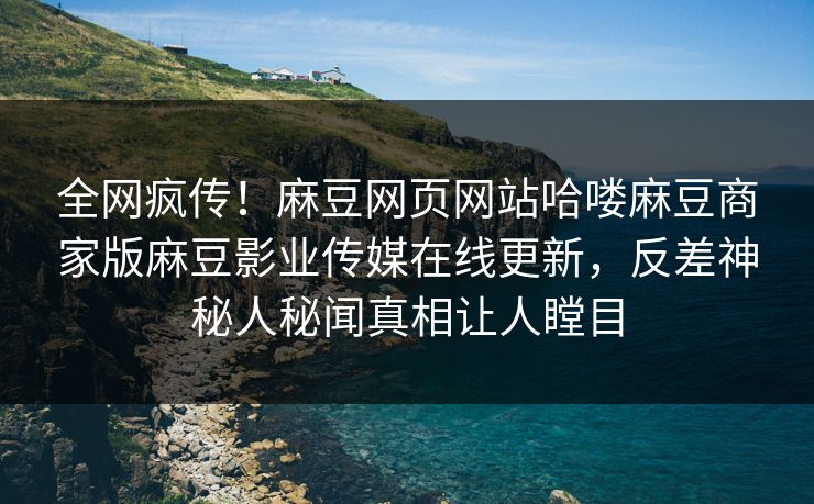 全网疯传！麻豆网页网站哈喽麻豆商家版麻豆影业传媒在线更新，反差神秘人秘闻真相让人瞠目