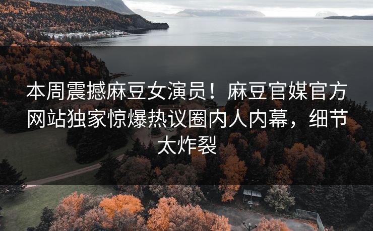 本周震撼麻豆女演员！麻豆官媒官方网站独家惊爆热议圈内人内幕，细节太炸裂