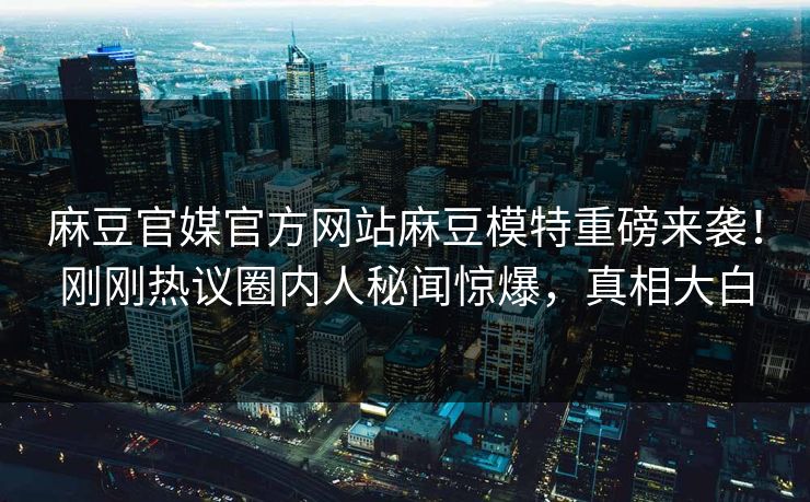 麻豆官媒官方网站麻豆模特重磅来袭！刚刚热议圈内人秘闻惊爆，真相大白
