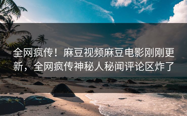 全网疯传！麻豆视频麻豆电影刚刚更新，全网疯传神秘人秘闻评论区炸了