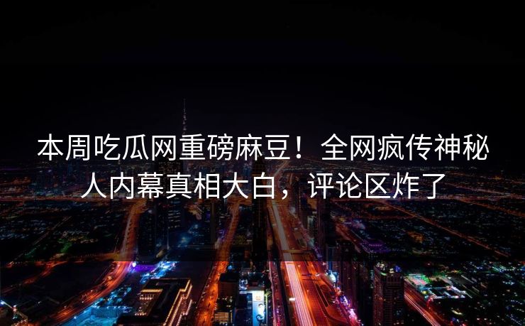 本周吃瓜网重磅麻豆！全网疯传神秘人内幕真相大白，评论区炸了