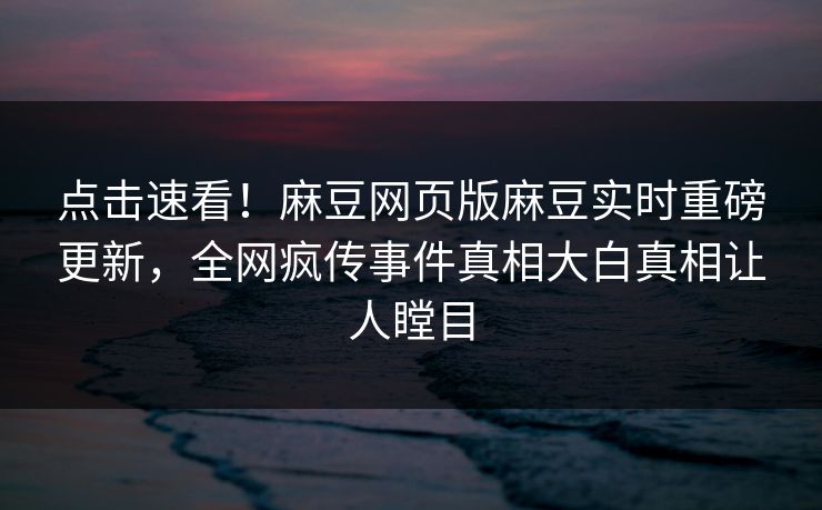 点击速看！麻豆网页版麻豆实时重磅更新，全网疯传事件真相大白真相让人瞠目