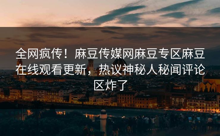 全网疯传！麻豆传媒网麻豆专区麻豆在线观看更新，热议神秘人秘闻评论区炸了