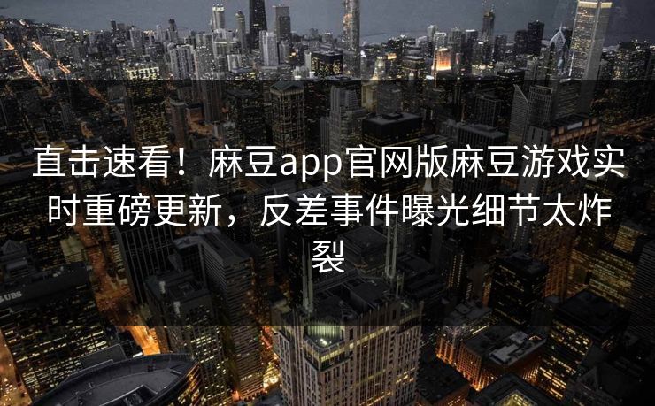 直击速看！麻豆app官网版麻豆游戏实时重磅更新，反差事件曝光细节太炸裂