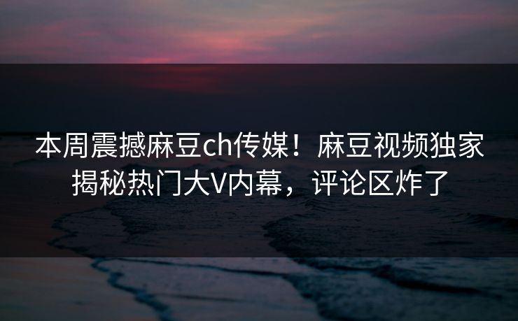 本周震撼麻豆ch传媒！麻豆视频独家揭秘热门大V内幕，评论区炸了