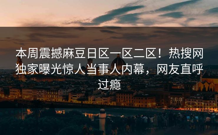 本周震撼麻豆日区一区二区!热搜网独家曝光惊人当事人内幕,网友直呼过瘾 本周震撼麻豆日区一区二区!热搜网独家曝光惊人当事人内幕,网友直呼过瘾