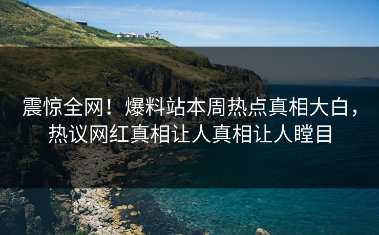 震惊全网！爆料站本周热点真相大白，热议网红真相让人真相让人瞠目
