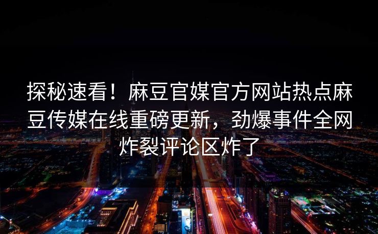 探秘速看！麻豆官媒官方网站热点麻豆传媒在线重磅更新，劲爆事件全网炸裂评论区炸了