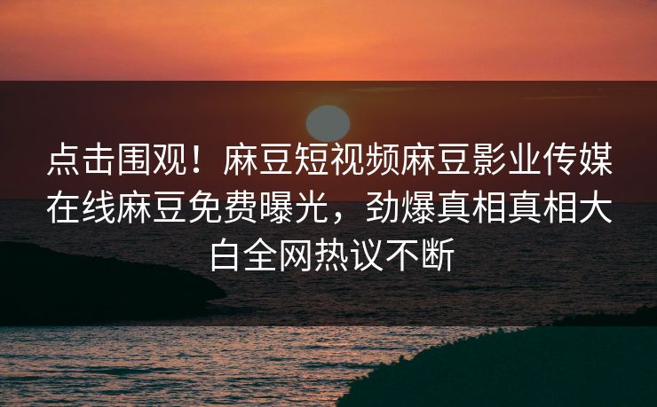 点击围观!麻豆短视频麻豆影业传媒在线麻豆免费曝光,劲爆真相真相大白全网热议不断 点击围观!麻豆短视频麻豆影业传媒在线麻豆免费曝光,劲爆真相真相大白全网热议不断