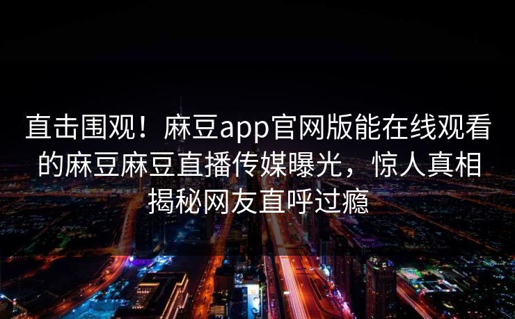 直击围观！麻豆app官网版能在线观看的麻豆麻豆直播传媒曝光，惊人真相揭秘网友直呼过瘾