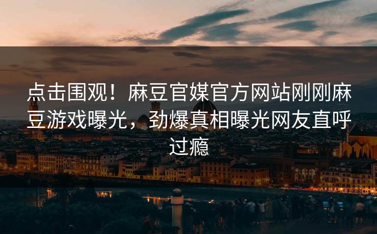 点击围观!麻豆官媒官方网站刚刚麻豆游戏曝光,劲爆真相曝光网友直呼过瘾 点击围观!麻豆官媒官方网站刚刚麻豆游戏曝光,劲爆真相曝光网友直呼过瘾