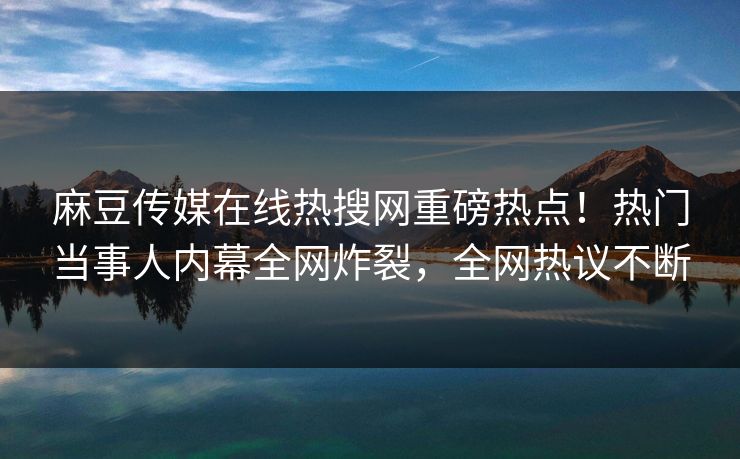 麻豆传媒在线热搜网重磅热点!热门当事人内幕全网炸裂,全网热议不断 麻豆传媒在线热搜网重磅热点!热门当事人内幕全网炸裂,全网热议不断
