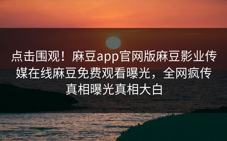点击围观！麻豆app官网版麻豆影业传媒在线麻豆免费观看曝光，全网疯传真相曝光真相大白