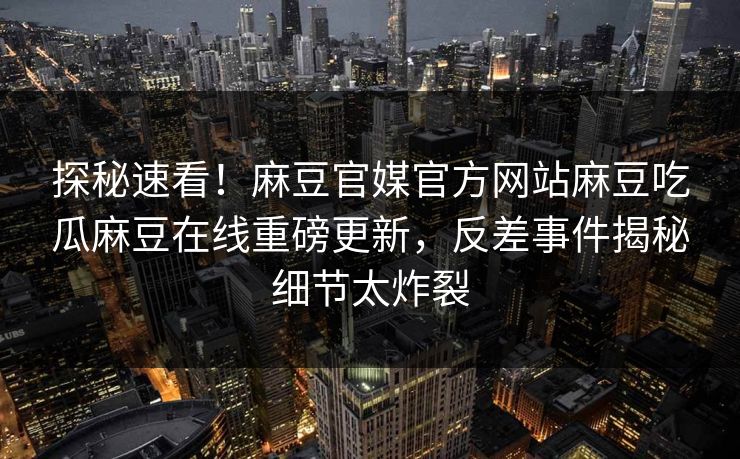 探秘速看！麻豆官媒官方网站麻豆吃瓜麻豆在线重磅更新，反差事件揭秘细节太炸裂
