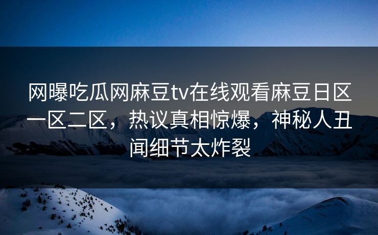 网曝吃瓜网麻豆tv在线观看麻豆日区一区二区，热议真相惊爆，神秘人丑闻细节太炸裂