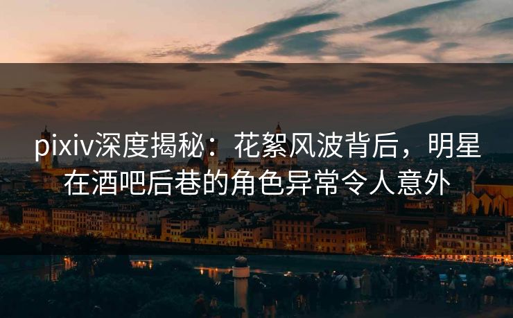 pixiv深度揭秘：花絮风波背后，明星在酒吧后巷的角色异常令人意外