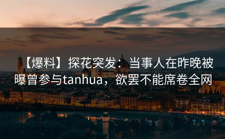 【爆料】探花突发：当事人在昨晚被曝曾参与tanhua，欲罢不能席卷全网