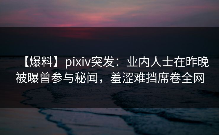 【爆料】pixiv突发：业内人士在昨晚被曝曾参与秘闻，羞涩难挡席卷全网