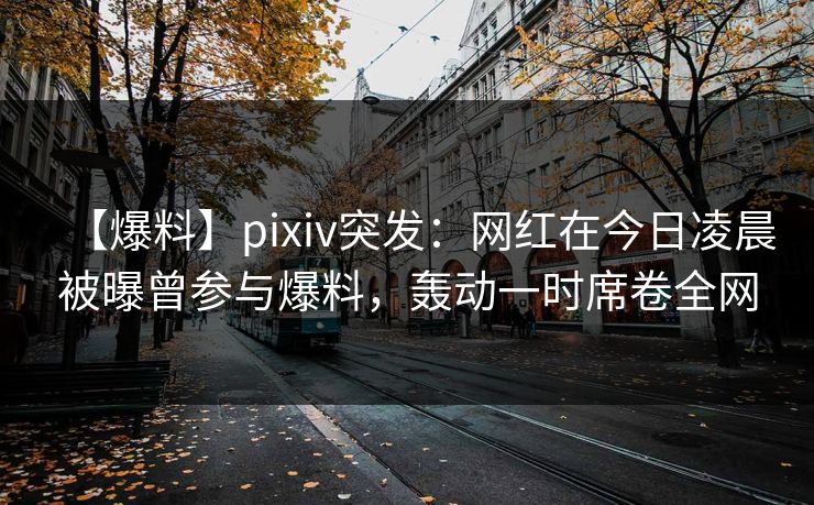 【爆料】pixiv突发：网红在今日凌晨被曝曾参与爆料，轰动一时席卷全网
