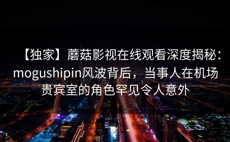 【独家】蘑菇影视在线观看深度揭秘：mogushipin风波背后，当事人在机场贵宾室的角色罕见令人意外